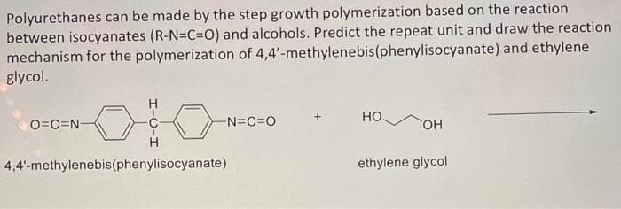 Polyurethanes can be made by the step growth polymerization based on the reaction
between isocyanates (R-N=C=O) and alcohols. Predict the repeat unit and draw the reaction
mechanism for the polymerization of 4,4'-methylenebis (phenylisocyanate) and ethylene
glycol.
O=C=N-
-N=C=O
4,4'-methylenebis(phenylisocyanate)
HO
OH
ethylene glycol
