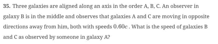 35. Three galaxies are aligned along an axis in the order A, B, C. An observer in
galaxy B is in the middle and observes that galaxies A and C are moving in opposite
directions away from him, both with speeds 0.60c. What is the speed of galaxies B
and C as observed by someone in galaxy A?