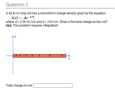Question 2
A 43.8 cm long rod has a nonuniform charge density given by the equation
A(z) = Ae-2/b,
where A = 2.50 nC/cm and b= 14.0 cm. What is the total charge on the rod?
Hint: This problem requires integration!
+ + + +
++
Total charge on rod:
+