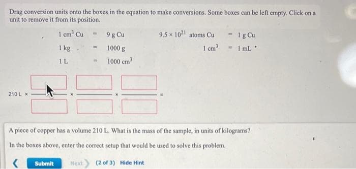 Drag conversion units onto the boxes in the equation to make conversions. Some boxes can be left empty. Click on a
unit to remove it from its position.
1 cm³ Cu
210 L X
1 kg
1L
Submit
9 g Cu
= 1000 g
1000 cm³
Next
m
3
9,5 × 1021 atoms Cu
A piece of copper has a volume 210 L. What is the mass of the sample, in units of kilograms?
In the boxes above, enter the correct setup that would be used to solve this problem.
<
(2 of 3) Hide Hint
- 1 g Cu
1 cm³= 1 mL.