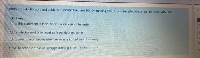 Although selectionsort and bubblesort exhibit the same big-Oh running time, in practice selectionsort can be faster. Why is this
Select one:
O a this statement is false. selectionsort cannot be faster.
Ob selectionsort only requires linear data movement
OC. selectionsort knows when an array is sorted and stops early.
Od selectionsort has an average running time of O{N)
