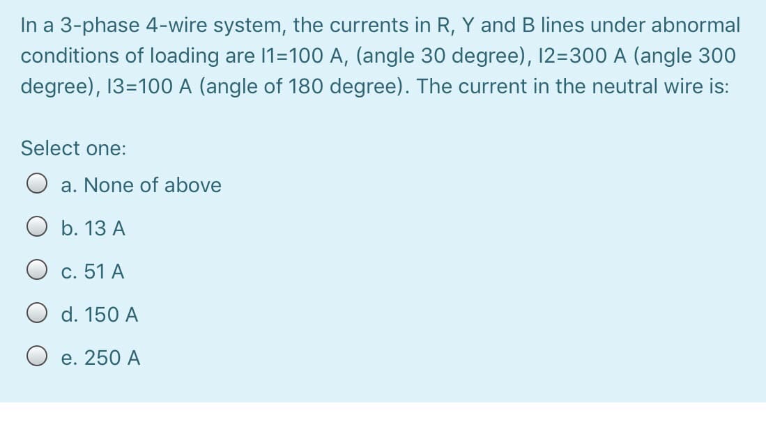 In a 3-phase 4-wire system, the currents in R, Y and B lines under abnormal
conditions of loading are 1=100 A, (angle 30 degree), 12=300 A (angle 300
degree), 13=100 A (angle of 180 degree). The current in the neutral wire is:
Select one:
a. None of above
O b. 13 A
O c. 51 A
O d. 150 A
O e. 250 A
