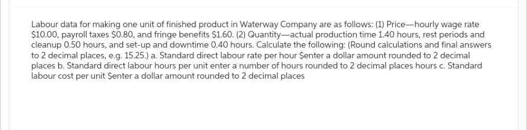 Labour data for making one unit of finished product in Waterway Company are as follows: (1) Price-hourly wage rate
$10.00, payroll taxes $0.80, and fringe benefits $1.60. (2) Quantity-actual production time 1.40 hours, rest periods and
cleanup 0.50 hours, and set-up and downtime 0.40 hours. Calculate the following: (Round calculations and final answers
to 2 decimal places, e.g. 15.25.) a. Standard direct labour rate per hour $enter a dollar amount rounded to 2 decimal
places b. Standard direct labour hours per unit enter a number of hours rounded to 2 decimal places hours c. Standard
labour cost per unit Senter a dollar amount rounded to 2 decimal places