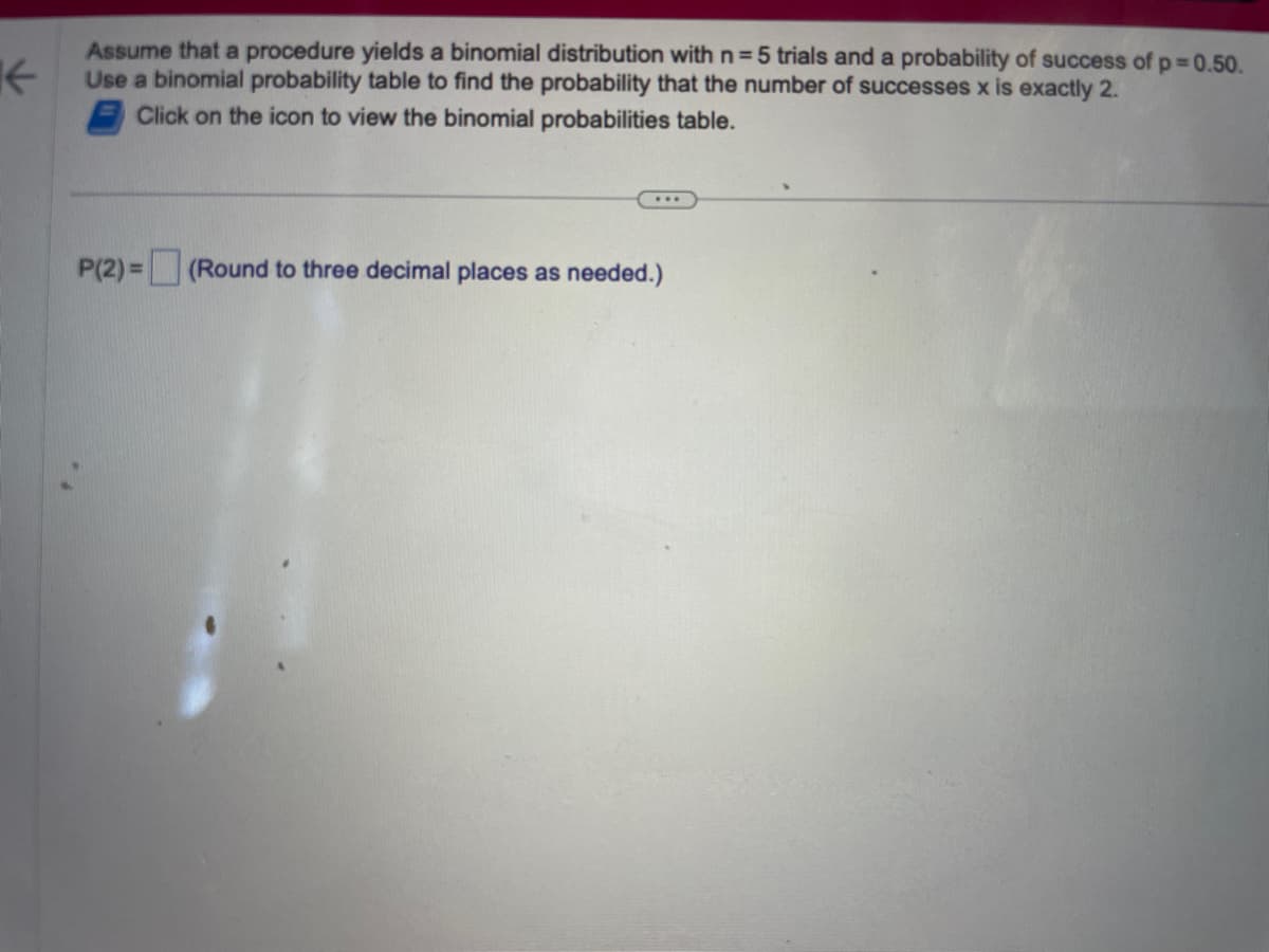 ←
Assume that a procedure yields a binomial distribution with n=5 trials and a probability of success of p=0.50.
Use a binomial probability table to find the probability that the number of successes x is exactly 2.
Click on the icon to view the binomial probabilities table.
...
P(2)= (Round to three decimal places as needed.)
