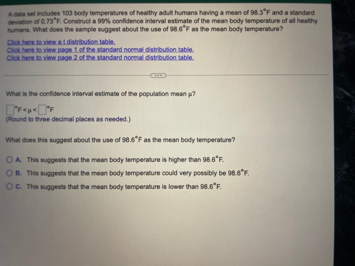 A data set includes 103 body temperatures of healthy adult humans having a mean of 98.3°F and a standard
deviation of 0.73°F. Construct a 99% confidence interval estimate of the mean body temperature of all healthy
humans. What does the sample suggest about the use of 98.6°F as the mean body temperature?
Click here to view a t distribution table.
Click here to view page 1 of the standard normal distribution table.
Click here to view page 2 of the standard normal distribution table.
What is the confidence interval estimate of the population mean μ?
°F<μ<°F
(Round to three decimal places as needed.)
What does this suggest about the use of 98.6°F as the mean body temperature?
A. This suggests that the mean body temperature is higher than 98.6°F.
B. This suggests that the mean body temperature could very possibly be 98.6°F.
OC. This suggests that the mean body temperature is lower than 98.6°F.