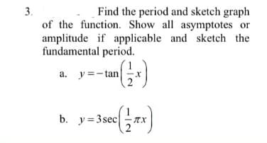 3.
Find the period and sketch graph
of the function. Show all asymptotes or
amplitude if applicable and sketch the
fundamental period.
a. y =- tan
2
y--un)
b. y =3 sec
