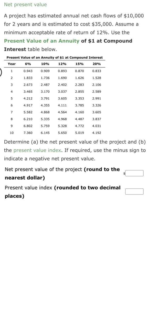 Net present value
A project has estimated annual net cash flows of $10,000
for 2 years and is estimated to cost $35,000. Assume a
minimum acceptable rate of return of 12%. Use the
Present Value of an Annuity of $1 at Compound
Interest table below.
Present Value of an Annuity of $1 at Compound Interest
Year
6%
10%
12%
15%
20%
0.909
0.893
0.833
1.833
1.736
1.690
2.673 2.487
3.465
3.170
4.212
4.917
5.582
6.210
5.335
4.968
6.802
5.759
5.328
7.360 6.145 5.650
1
2
3
4
5
6
7
8
9
10
0.943
3.791
4.355
4.868
2.402
3.037
3.605
4.111
4.564
0.870
1.626
2.283
2.855
3.353
3.785
4.160
4.487
4.772
5.019
1.528
2.106
2.589
2.991
3.326
3.605
3.837
4.031
4.192
Determine (a) the net present value of the project and (b)
the present value index. If required, use the minus sign to
indicate a negative net present value.
Net present value of the project (round to the
nearest dollar)
Present value index (rounded to two decimal
places)