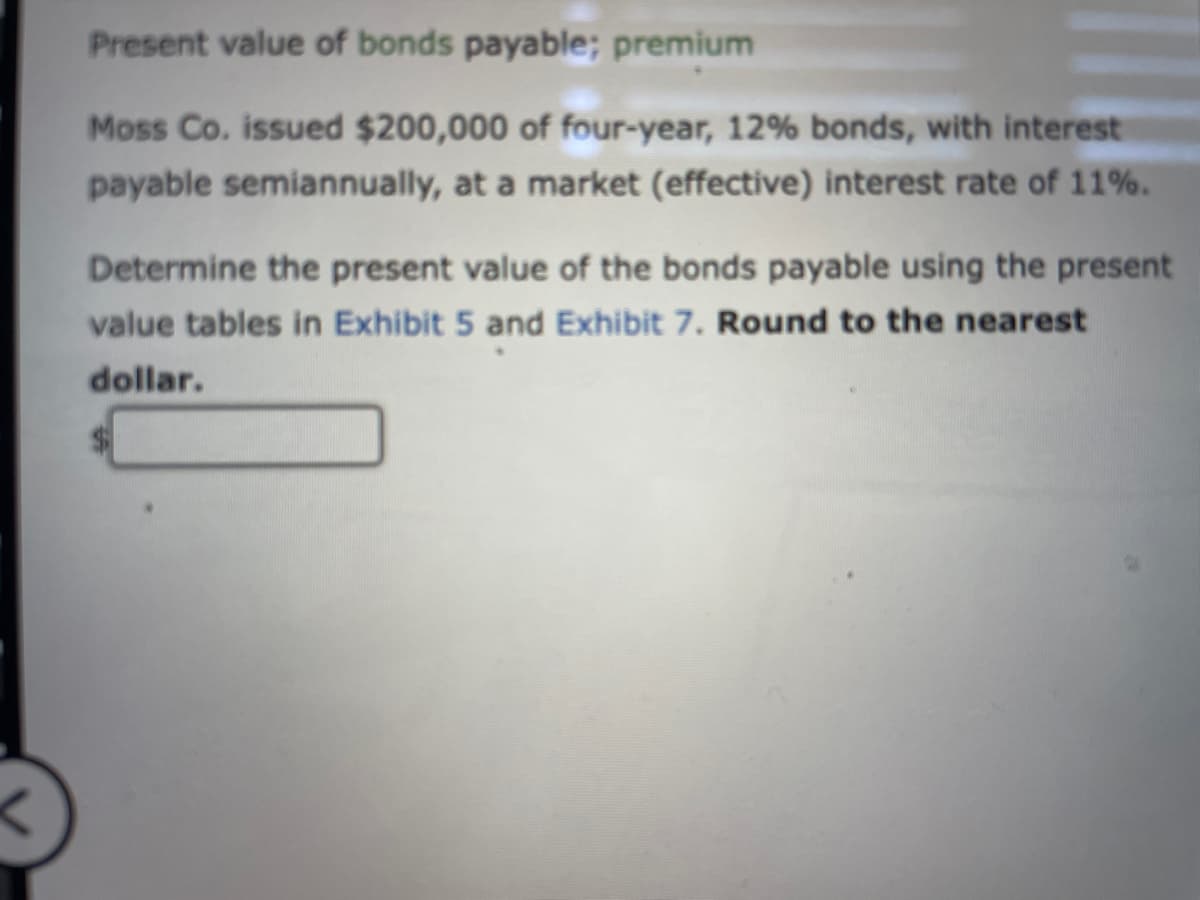 Present value of bonds payable; premium
Moss Co. issued $200,000 of four-year, 12% bonds, with interest
payable semiannually, at a market (effective) interest rate of 11%.
Determine the present value of the bonds payable using the present
value tables in Exhibit 5 and Exhibit 7. Round to the nearest
dollar.