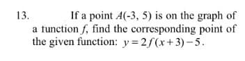 13.
If a point A(-3, 5) is on the graph of
a function f, find the corresponding point of
the given function: y=2f(x+3)– 5.
