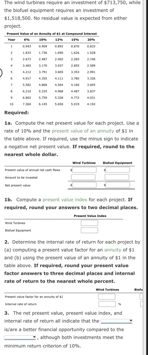 The wind turbines require an investment of $713,750, while
the biofuel equipment requires an investment of
$1,518,500. No residual value is expected from either
project.
Present Value of an Annuity of $1 at Compound Interest
Year
6%
10%
12%
15%
20%
0.909
0.870 0.833
1.736
1.528
2.487
2.283 2.106
3.170
2.855
2.589
4.212
3.791
2.991
4.917
4.355
3.326
5.582
4.868
3.605
6.210
5.335
3.837
6.802
5.759
4.031
7.360 6.145
4.192
1
2
3
4
5
6
7
8
9
10
0.943
1.833
2.673
3.465
Required:
Amount to be invested
0.893
Present value of annual net cash flows
Net present value
1.690
2.402
3.037
3.605 3.353
4.111
3.785
4.564
4.968
5.328
5.650
1a. Compute the net present value for each project. Use a
rate of 10% and the present value of an annuity of $1 in
the table above. If required, use the minus sign to indicate
a negative net present value. If required, round to the
nearest whole dollar.
Wind Turbines
Biofuel Equipment
1.626
4.160
4.487
4.772
5.019
Present value factor for an annuity of $1.
Internal rate of return
Wind Turbines
$
Biofuel Equipment
1b. Compute a present value index for each project. If
required, round your answers to two decimal places.
Present Value Index
$
2. Determine the internal rate of return for each project by
(a) computing a present value factor for an annuity of $1
and (b) using the present value of an annuity of $1 in the
table above. If required, round your present value
factor answers to three decimal places and internal
rate of return to the nearest whole percent.
Wind Turbines
%
3. The net present value, present value index, and
internal rate of return all indicate that the
is/are a better financial opportunity compared to the
, although both investments meet the
minimum return criterion of 10%.
Biofu