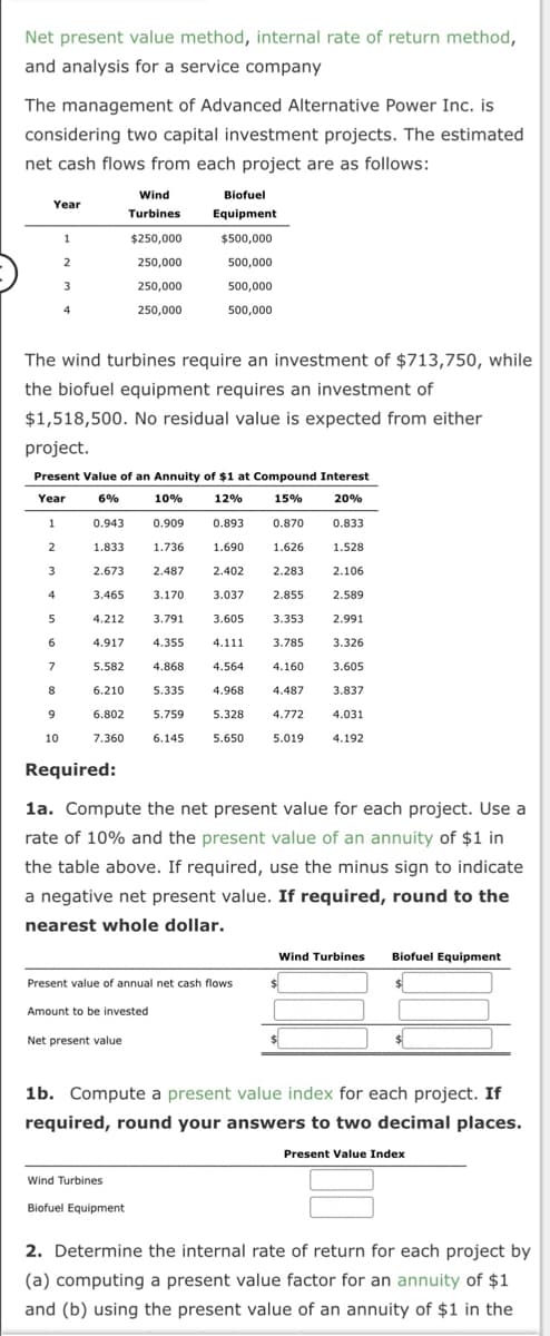 Net present value method, internal rate of return method,
and analysis for a service company
The management of Advanced Alternative Power Inc. is
considering two capital investment projects. The estimated
net cash flows from each project are as follows:
Year
3
4
5
6
1
7
8
2
9
10
3
4
The wind turbines require an investment of $713,750, while
the biofuel equipment requires an investment of
$1,518,500. No residual value is expected from either
project.
Present Value of an Annuity of $1 at Compound Interest
Year
6%
10%
12%
15%
20%
1
0.909
0.893
0.870
0.833
2
1.690
1.626
1.528
2.106
0.943
1.833
2.673
3.465
4.212
Wind
Turbines
$250,000
250,000
250,000
250,000
3.170
3.791
4.917
4.355
5.582
4.868
6.210
5.335
6.802 5.759
7.360
6.145
Required:
Biofuel
Equipment
1.736
2.487
Amount to be invested
Net present value
$500,000
500,000
500,000
500,000
Wind Turbines
Biofuel Equipment
2.402
3.037
Present value of annual net cash flows
2.283
2.855
3.605 3.353
4.111
3.785
4.564
4.160
4.968
4.487
5.328
4.772
5.650
5.019
1a. Compute the net present value for each project. Use a
rate of 10% and the present value of an annuity of $1 in
the table above. If required, use the minus sign to indicate
a negative net present value. If required, round to the
nearest whole dollar.
2.589
2.991
$
3.326
3.605
3.837
4.031
4.192
Wind Turbines
$
Biofuel Equipment
$
$
1b. Compute a present value index for each project. If
required, round your answers to two decimal places.
Present Value Index
2. Determine the internal rate of return for each project by
(a) computing a present value factor for an annuity of $1
and (b) using the present value of an annuity of $1 in the