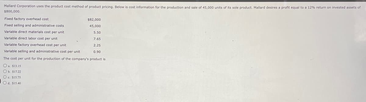 Mallard Corporation uses the product cost method of product pricing. Below is cost information for the production and sale of 45,000 units of its sole product. Mallard desires a profit equal to a 12% return on invested assets of
$800,000.
Fixed factory overhead cost
Fixed selling and administrative costs
Variable direct materials cost per unit
Variable direct labor cost per unit
Variable factory overhead cost per unit
Variable selling and administrative cost per unit
The cost per unit for the production of the company's product is
O a. $13.15
Ob. $17.22
Oc. $15.75
Od. $15.40
$82,000
45,000
5.50
7.65
2.25
0.90