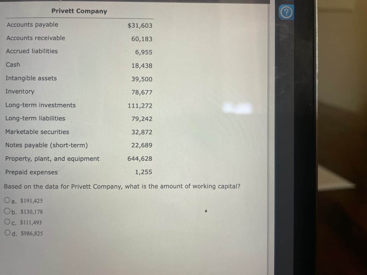 Privett Company
Accounts payable
Accounts receivable
Accrued liabilities
Cash
$31,603
60,183
6,955
18,438
39,500
78,677
111,272
79,242
32,872
22,689
644,628
1,255
Based on the data for Privett Company, what is the amount of working capital?
Oa. $191,425
Ob. $130,178
Oc. $111,493
Od. $986,825
Intangible assets
Inventory
Long-term investments
Long-term liabilities
Marketable securities
Notes payable (short-term)
Property, plant, and equipment
Prepaid expenses
