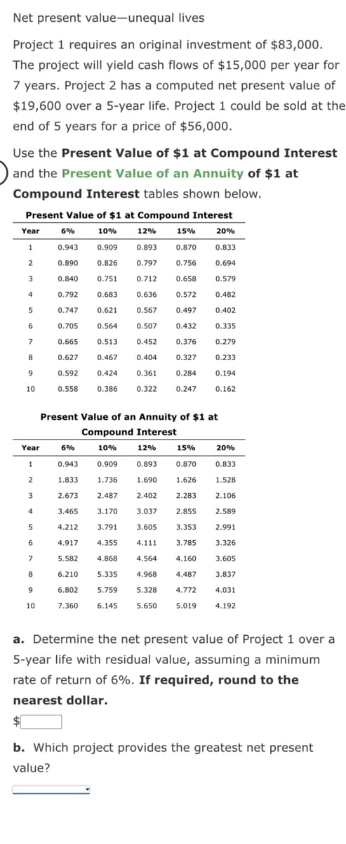 Net present value-unequal lives
Project 1 requires an original investment of $83,000.
The project will yield cash flows of $15,000 per year for
7 years. Project 2 has a computed net present value of
$19,600 over a 5-year life. Project 1 could be sold at the
end of 5 years for a price of $56,000.
Use the Present Value of $1 at Compound Interest
and the Present Value of an Annuity of $1 at
Compound Interest tables shown below.
Present Value of $1 at Compound Interest
10%
15%
20%
0.909
0.893
0.870 0.833
0.826
0.797 0.756 0.694
0.751 0.712 0.658
0.579
0.683
0.636
0.572
0.482
0.621
0.567
0.497
0.402
0.564
0.507
0.432
0.335
0.513
0.452
0.376
0.279
0.467 0.404
0.327 0.233
0.424
0.361
0.284
0.194
0.386
0.322 0.247 0.162
Year 6%
1
0.943
0.890
2
3
4
5
6
7
8
9
10
Year
1
2
3
4
5
6
7
8
9
10
0.840
0.792
0.747
0.705
0.665
0.627
0.592
0.558
12%
Present Value of an Annuity of $1 at
Compound Interest
10%
3.170
6%
12%
0.943
0.909 0.893
1.833
1.736
1.690
2.673
2.487
2.402
3.465
3.037
4.212
3.791
3.605
4.917
4.355 4.111
5.582
4.868
4.564
6.210
5.335
4.968
6.802
5.759
5.328
7.360 6.145
5.650
15%
0.870
1.626
2.283
20%
0.833
1.528
2.106
2.589
3.353
2.991
3.785
3.326
4.160 3.605
4.487 3.837
4.772
4.031
5.019
4.192
2.855
a. Determine the net present value of Project 1 over a
5-year life with residual value, assuming a minimum
rate of return of 6%. If required, round to the
nearest dollar.
$
b. Which project provides the greatest net present
value?