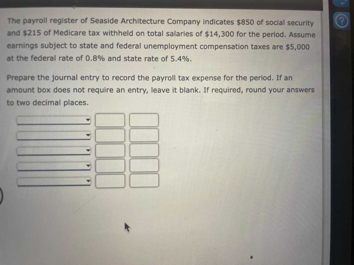 The payroll register of Seaside Architecture Company indicates $850 of social security
and $215 of Medicare tax withheld on total salaries of $14,300 for the period. Assume
earnings subject to state and federal unemployment compensation taxes are $5,000
at the federal rate of 0.8% and state rate of 5.4%.
Prepare the journal entry to record the payroll tax expense for the period. If an
amount box does not require an entry, leave it blank. If required, round your answers
to two decimal places.