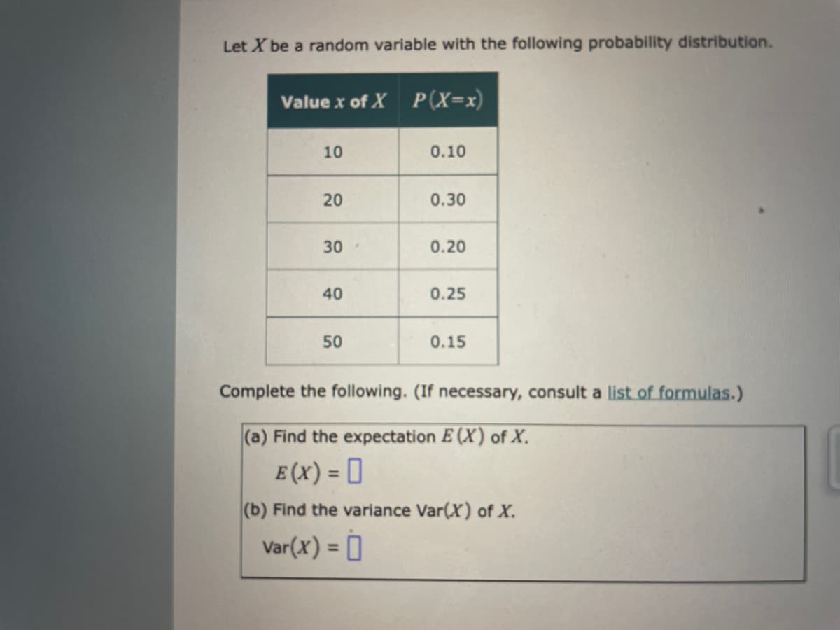 Let X be a random variable with the following probability distribution.
Value x of X P(X=x)
10
20
30
40
50
0.10
0.30
0.20
0.25
0.15
Complete the following. (If necessary, consult a list of formulas.)
(a) Find the expectation E (X) of X.
E (X) = 0
(b) Find the variance Var(X) of X.
Var(x) =