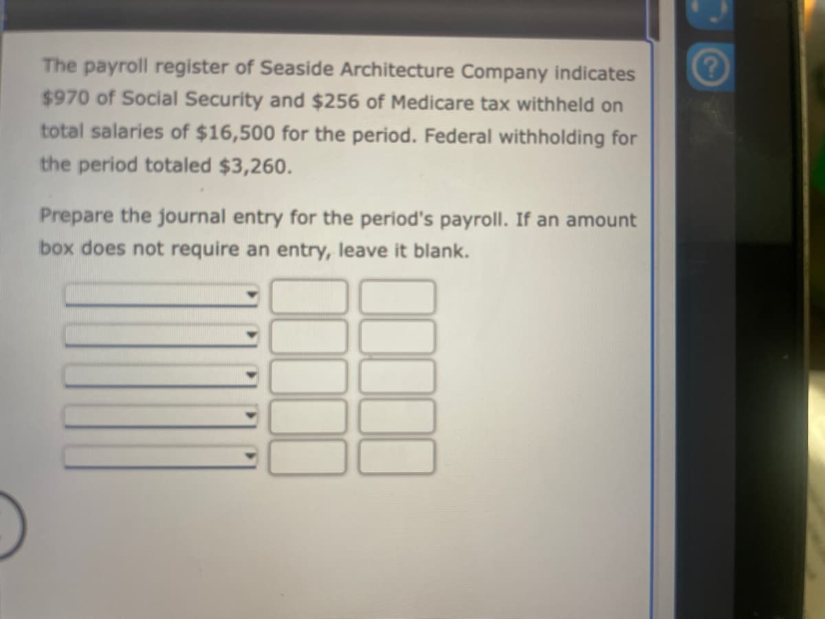 The payroll register of Seaside Architecture Company indicates
$970 of Social Security and $256 of Medicare tax withheld on
total salaries of $16,500 for the period. Federal withholding for
the period totaled $3,260.
Prepare the journal entry for the period's payroll. If an amount
box does not require an entry, leave it blank.