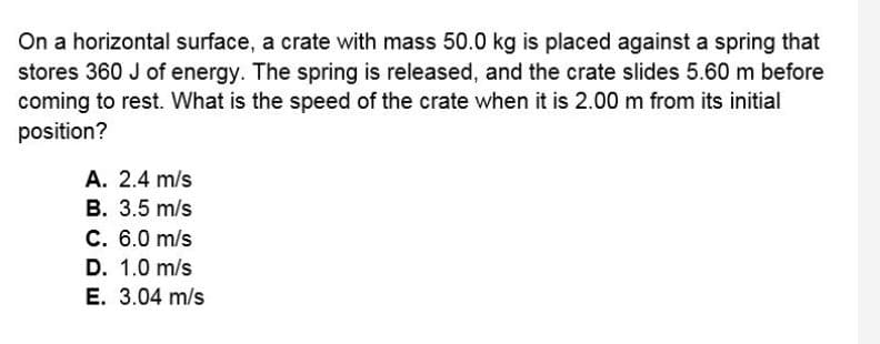 On a horizontal surface, a crate with mass 50.0 kg is placed against a spring that
stores 360 J of energy. The spring is released, and the crate slides 5.60 m before
coming to rest. What is the speed of the crate when it is 2.00 m from its initial
position?
A. 2.4 m/s
В. 3.5 m/s
C. 6.0 m/s
D. 1.0 m/s
Е. 3.04 m/s
