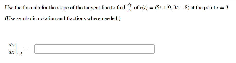 Use the formula for the slope of the tangent line to find of c(t) = (5t + 9, 3t – 8) at the point t = 3.
(Use symbolic notation and fractions where needed.)
dx |=3
