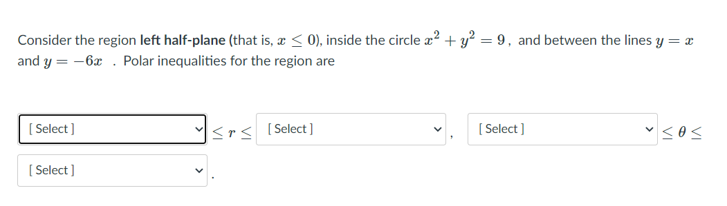 Consider the region left half-plane (that is, < 0), inside the circle x2 + y? = 9, and between the lines y = x
and y = -6x. Polar inequalities for the region are
[ Select ]
v sos
<r< [Select]
[ Select ]
[ Select ]
