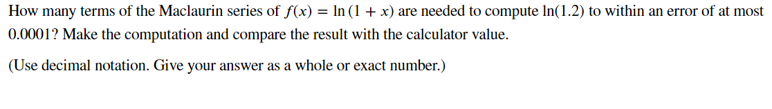 How many terms of the Maclaurin series of f(x) = ln (1 + x) are needed to compute In(1.2) to within an error of at most
0.0001? Make the computation and compare the result with the calculator value.
(Use decimal notation. Give your answer as a whole or exact number.)
