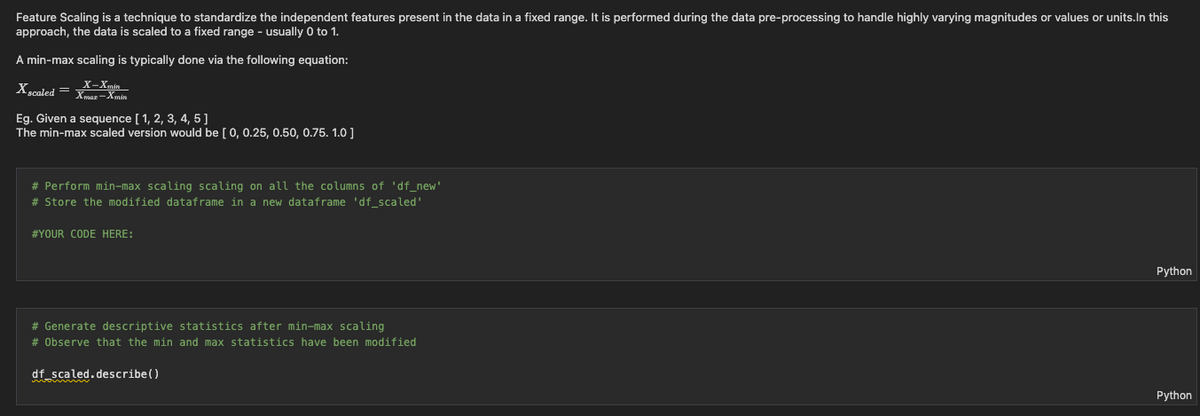 Feature Scaling is a technique to standardize the independent features present in the data in a fixed range. It is performed during the data pre-processing to handle highly varying magnitudes or values or units.In this
approach, the data is scaled to a fixed range - usually 0 to 1.
A min-max scaling is typically done via the following equation:
X scaled = x
Xmar
Eg. Given a sequence [ 1, 2, 3, 4, 5]
The min-max scaled version would be [0, 0.25, 0.50, 0.75. 1.0 ]
# Perform min-max scaling scaling on all the columns of 'df_new'
# Store the modified dataframe in a new dataframe 'df scaled'
#YOUR CODE HERE:
Python
# Generate descriptive statistics after min-max scaling
# Observe that the min and max statistics have been modified
df scaled.describe()
Python
