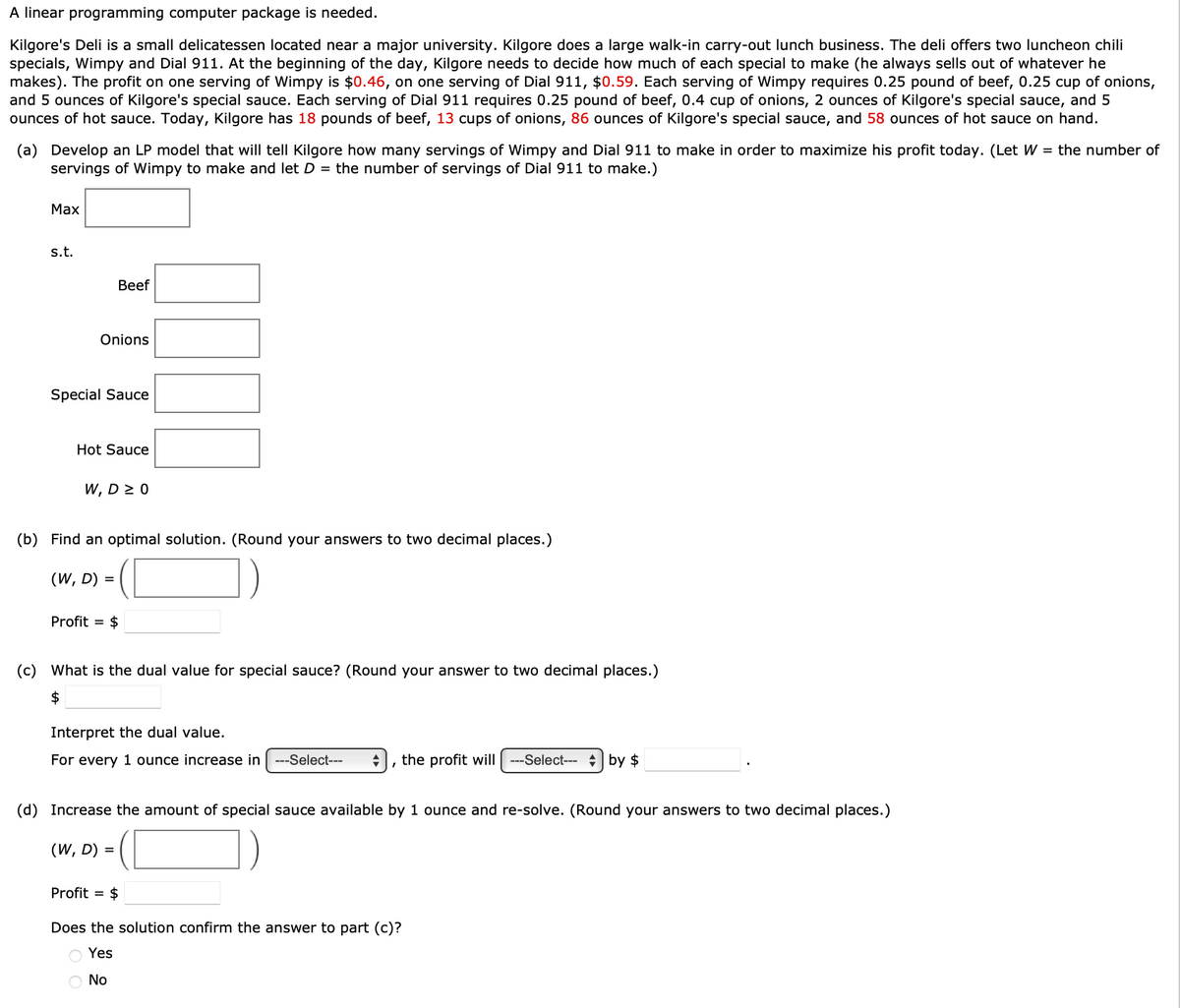 A linear programming computer package is needed.
Kilgore's Deli is a small delicatessen located near a major university. Kilgore does a large walk-in carry-out lunch business. The deli offers two luncheon chili
specials, Wimpy and Dial 911. At the beginning of the day, Kilgore needs to decide how much of each special to make (he always sells out of whatever he
makes). The profit on one serving of Wimpy is $0.46, on one serving of Dial 911, $0.59. Each serving of Wimpy requires 0.25 pound of beef, 0.25 cup of onions,
and 5 ounces of Kilgore's special sauce. Each serving of Dial 911 requires 0.25 pound of beef, 0.4 cup of onions, 2 ounces of Kilgore's special sauce, and 5
ounces of hot sauce. Today, Kilgore has 18 pounds of beef, 13 cups of onions, 86 ounces of Kilgore's special sauce, and 58 ounces of hot sauce on hand.
(a) Develop an LP model that will tell Kilgore how many servings of Wimpy and Dial 911 to make in order to maximize his profit today. (Let W = the number of
servings of Wimpy to make and let D = the number of servings of Dial 911 to make.)
Max
s.t.
Beef
Onions
Special Sauce
Hot Sauce
W, D ≥ 0
(b) Find an optimal solution. (Round your answers to two decimal places.)
(W, D) =
Profit = $
(c) What is the dual value for special sauce? (Round your answer to two decimal places.)
$
Interpret the dual value.
For every 1 ounce increase in ---Select---
I
O No
the profit will ---Select--- by $
(d) Increase the amount of special sauce available by 1 ounce and re-solve. (Round your answers to two decimal places.)
(W, D) =
Profit = $
Does the solution confirm the answer to part (c)?
Yes