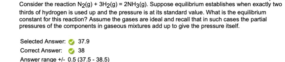 Consider the reaction N2(g) + 3H2(g) = 2NH3(g). Suppose equilibrium establishes when exactly two
thirds of hydrogen is used up and the pressure is at its standard value. What is the equilibrium
constant for this reaction? Assume the gases are ideal and recall that in such cases the partial
pressures of the components in gaseous mixtures add up to give the pressure itself.
%3D
Selected Answer:
37.9
Correct Answer:
38
Answer range +/- 0.5 (37.5 - 38.5)
