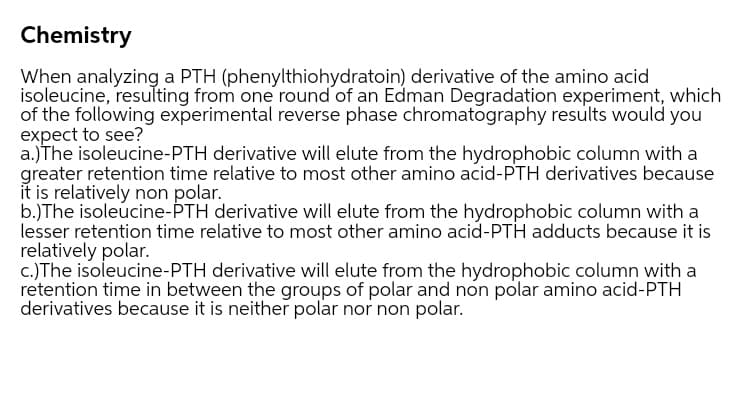 Chemistry
When analyzing a PTH (phenylthiohydratoin) derivative of the amino acid
isoleucine, resulting from one round of an Edman Degradation experiment, which
of the following experimental reverse phase chromatography results would you
expect to see?
a.)The isoleucine-PTH derivative will elute from the hydrophobic column with a
greater retention time relative to most other amino acid-PTH derivatives because
it is relatively non polar.
b.)The isoleucine-ÞTH derivative will elute from the hydrophobic column with a
lesser retention time relative to most other amino acid-PTH adducts because it is
relatively polar.
c.)The isoleucine-PTH derivative will elute from the hydrophobic column with a
retention time in between the groups of polar and non polar amino acid-PTH
derivatives because it is neither polar nor non polar.
