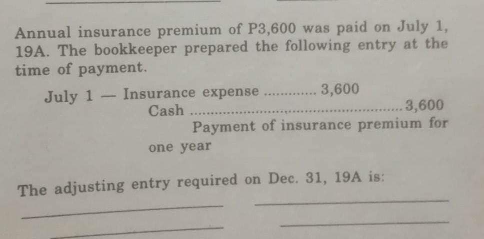 Annual insurance premium of P3,600 was paid on July 1,
19A. The bookkeeper prepared the following entry at the
time of payment.
July 1
1
Insurance expense
Cash
3,600
.3,600
Payment of insurance premium for
one year
The adjusting entry required on Dec. 31, 19A is: