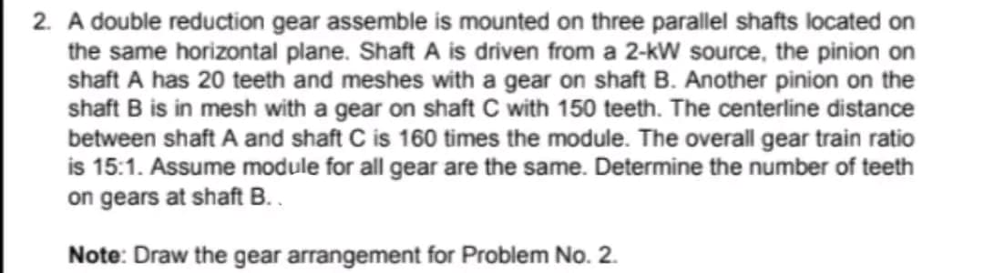 2. A double reduction gear assemble is mounted on three parallel shafts located on
the same horizontal plane. Shaft A is driven from a 2-kW source, the pinion on
shaft A has 20 teeth and meshes with a gear on shaft B. Another pinion on the
shaft B is in mesh with a gear on shaft C with 150 teeth. The centerline distance
between shaft A and shaft C is 160 times the module. The overall gear train ratio
is 15:1. Assume module for all gear are the same. Determine the number of teeth
on gears at shaft B..
Note: Draw the gear arrangement for Problem No. 2.