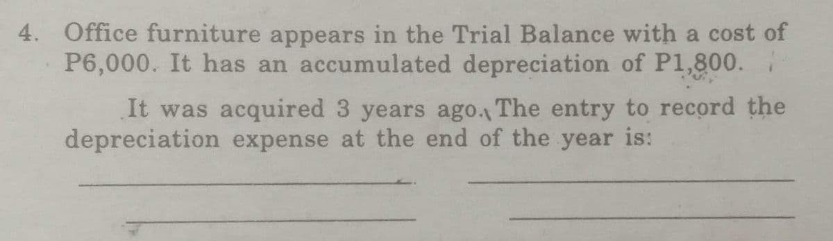 4. Office furniture appears in the Trial Balance with a cost of
P6,000. It has an accumulated depreciation of P1,800.
It was acquired 3 years ago. The entry to record the
depreciation expense at the end of the year is: