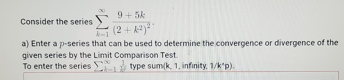 9+5k
Consider the series
(2+k2)²"
k=1
a) Enter a p-series that can be used to determine the convergence or divergence of the
given series by the Limit Comparison Test.
To enter the series -1 type sum(k, 1, infinity, 1/k^p).
