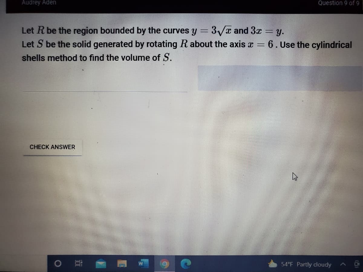 Audrey Aden
Question 9 of 9
Let R be the region bounded by the curves y = 3/x and 3x y.
Let S be the solid generated
rotating R about the axis x = 6.Use the cylindrical
shells method to find the volume of S.
CHECK ANSWER
54°F Partly cloudy
