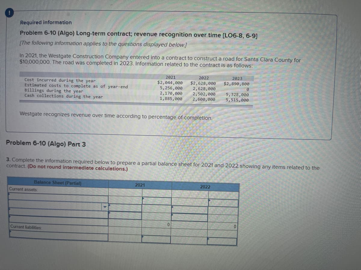 Required information
Problem 6-10 (Algo) Long-term contract; revenue recognition over time [LO6-8, 6-9]
[The following information applies to the questions displayed below.]
In 2021, the Westgate Construction Company entered into a contract to construct a road for Santa Clara County for
$10,000,000. The road was completed in 2023. Information related to the contract is as follows:
Cost incurred during the year
Estimated costs to complete as of year-end
Billings during the year
Cash collections during the year
Westgate recognizes revenue over time according to percentage of completion.
Balance Sheet (Partial)
Current assets:
2022
2021
$2,044,000
5,256,000 2,628,000
$2,628,000
2,170,000
2,502,000
1,885,000
2,600,000
Current liabilities:
Problem 6-10 (Algo) Part 3
3. Complete the information required below to prepare a partial balance sheet for 2021 and 2022 showing any items related to the
contract. (Do not round intermediate calculations.)
2021
0
2023
$2,890,800
2022
0
5,328,000
5,515,000
01