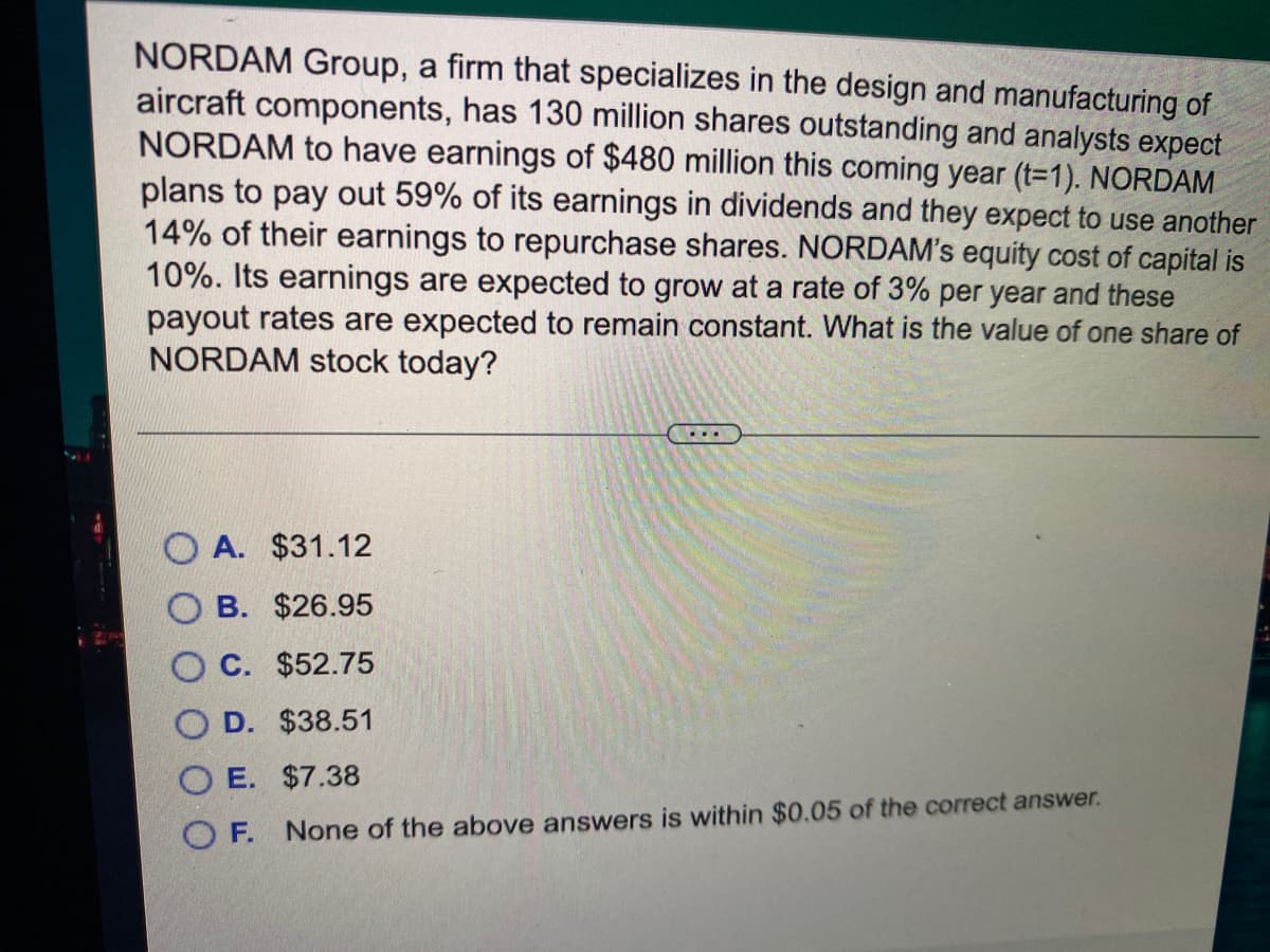 NORDAM Group, a firm that specializes in the design and manufacturing of
aircraft components, has 130 million shares outstanding and analysts expect
NORDAM to have earnings of $480 million this coming year (t=1). NORDAM
plans to pay out 59% of its earnings in dividends and they expect to use another
14% of their earnings to repurchase shares. NORDAM's equity cost of capital is
10%. Its earnings are expected to grow at a rate of 3% per year and these
payout rates are expected to remain constant. What is the value of one share of
NORDAM stock today?
...
O A. $31.12
B. $26.95
O C. $52.75
D. $38.51
O E. $7.38
O F.
None of the above answers is within $0.05 of the correct answer.
