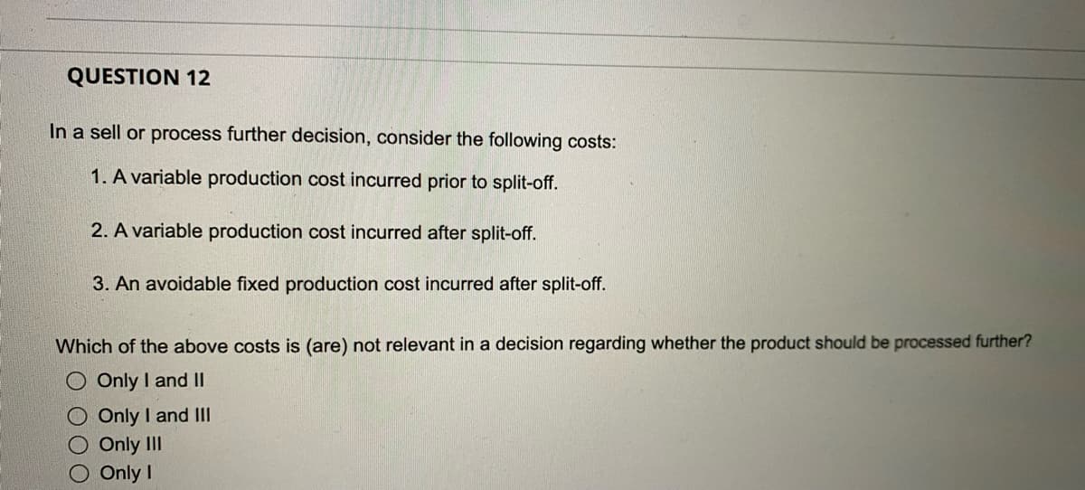 QUESTION 12
In a sell or process further decision, consider the following costs:
1. A variable production cost incurred prior to split-off.
2. A variable production cost incurred after split-off.
3. An avoidable fixed production cost incurred after split-off.
Which of the above costs is (are) not relevant in a decision regarding whether the product should be processed further?
Only I and II
Only I and III
Only III
Only I