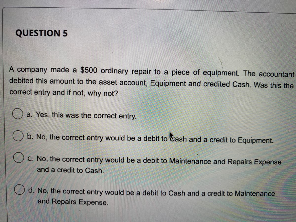 QUESTION 5
A company made a $500 ordinary repair to a piece of equipment. The accountant
debited this amount to the asset account, Equipment and credited Cash. Was this the
correct entry and if not, why not?
O a. Yes, this was the correct entry.
O b. No, the correct entry would be a debit to Cash and a credit to Equipment.
O c. No, the correct entry would be a debit to Maintenance and Repairs Expense
and a credit to Cash.
d. No, the correct entry would be a debit to Cash and a credit to Maintenance
and Repairs Expense.
