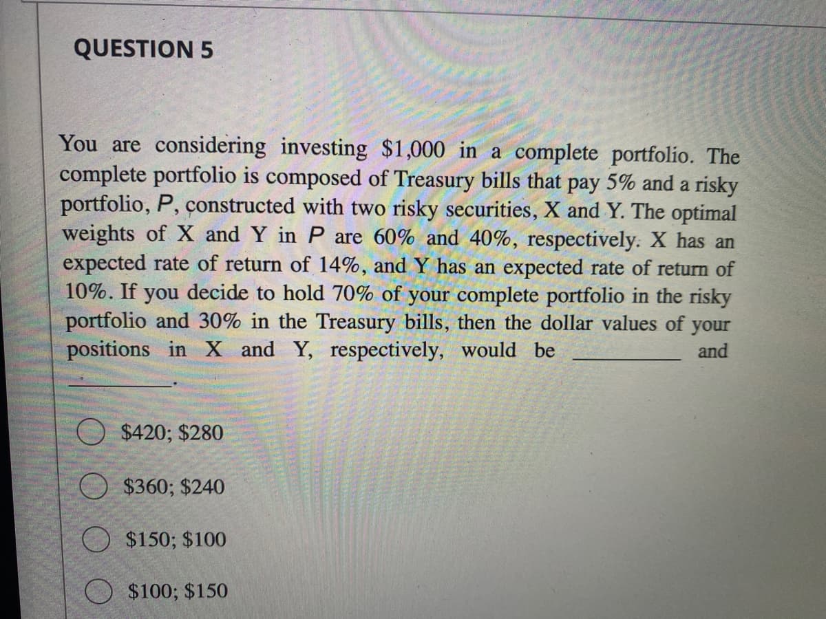 QUESTION 5
You are considering investing $1,000 in a complete portfolio. The
complete portfolio is composed of Treasury bills that pay 5% and a risky
portfolio, P, constructed with two risky securities, X and Y. The optimal
weights of X and Y in P are 60% and 40%, respectively. X has an
expected rate of return of 14%, and Y has an expected rate of return of
10%. If you decide to hold 70% of your complete portfolio in the risky
portfolio and 30% in the Treasury bills, then the dollar values of your
positions in X and Y, respectively, would be
and
$420; $280
$360; $240
$150; $100
$100; $150