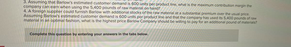 3. Assuming that Barlow's estimated customer demand is 600 units per product line, what is the maximum contribution margin the
company can earn when using the 5,400 pounds of raw material on hand?
4. A foreign supplier could furnish Barlow with additional stocks of the raw material at a substantial premium over the usual price.
Assuming Barlow's estimated customer demand is 600 units per product line and that the company has used its 5,400 pounds of raw
material in an optimal fashion, what is the highest price Barlow Company should be willing to pay for an additional pound of materials?
Complete this question by entering your answers in the tabs below.