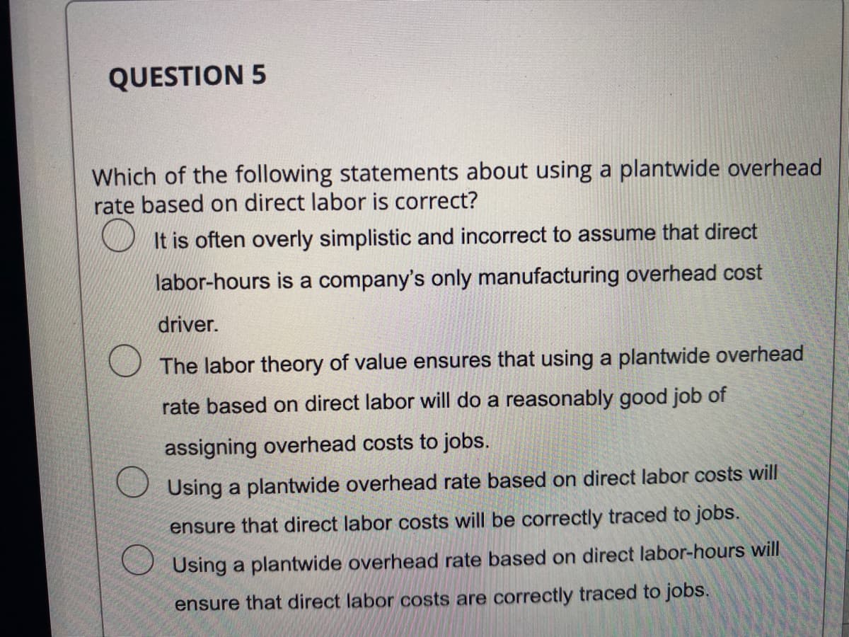 QUESTION 5
Which of the following statements about using a plantwide overhead
rate based on direct labor is correct?
It is often overly simplistic and incorrect to assume that direct
labor-hours is a company's only manufacturing overhead cost
driver.
The labor theory of value ensures that using a plantwide overhead
rate based on direct labor will do a reasonably good job of
assigning overhead costs to jobs.
O Using a plantwide overhead rate based on direct labor costs will
ensure that direct labor costs will be correctly traced to jobs.
Using a plantwide overhead rate based on direct labor-hours will
ensure that direct labor costs are correctly traced to jobs.
