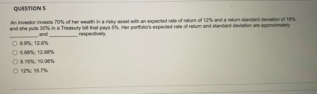 QUESTION 5
An investor invests 70% of her wealth in a risky asset with an expected rate of return of 12% and a return standard deviation of 18%,
and she puts 30% in a Treasury bill that pays 5%. Her portfolio's expected rate of return and standard deviation are approximately
respectively.
and
9.9%; 12.6%
O 5.68%; 12.68%
O 8.15%; 10.06%
O 12%; 15.7%