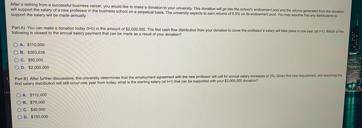 After a retiring from a successful business career, you would like to make a donation to your university. This donation will go into the school's endowment pool and the returns generated from the donation
will support the salary of a new professor in the business school on a perpetual basis. The university expects to earn returns of 5.5% on its endowment pool. You may assume that any distributions to
support the salary will be made annually.
Part A) You can make a donation today (t=0) in the amount of $2,000,000. The first cash flow distribution from your donation to cover the professor's salary will take place in one year (at t=1). Which of the
following is closest to the annual salary payment that can be made as a result of your donation?
O A. $110,000
O B. $363,636
O C. $80,000
O D. $2,000,000
Part B) After further discussions, the university determines that the employment agreement with the new professor will call for annual salary increases of 2%. Given this new requirement, and assuming the
first salary distribution will still occur one year from today, what is the starting salary (at t=1) that can be supported with your $2,000,000 donation?
O A. $112,200
O B. $70,000
OC. $40,000
D. $150,000
