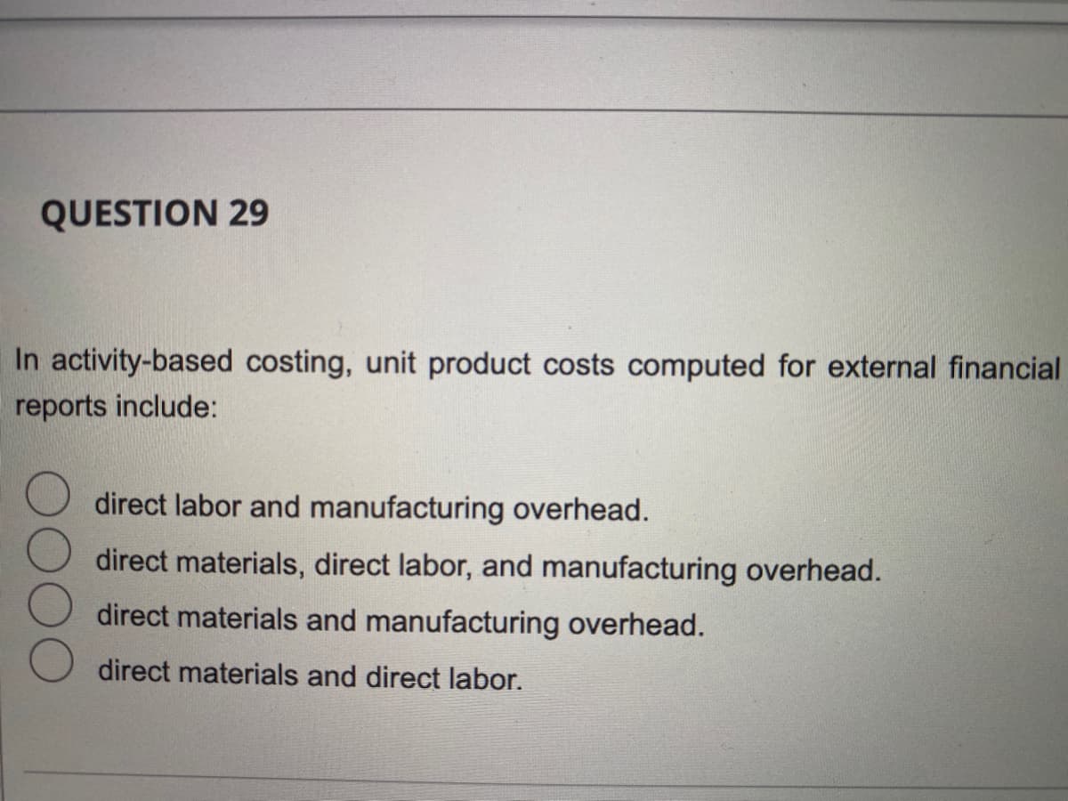 QUESTION 29
In activity-based costing, unit product costs computed for external financial
reports include:
direct labor and manufacturing overhead.
direct materials, direct labor, and manufacturing overhead.
direct materials and manufacturing overhead.
direct materials and direct labor.