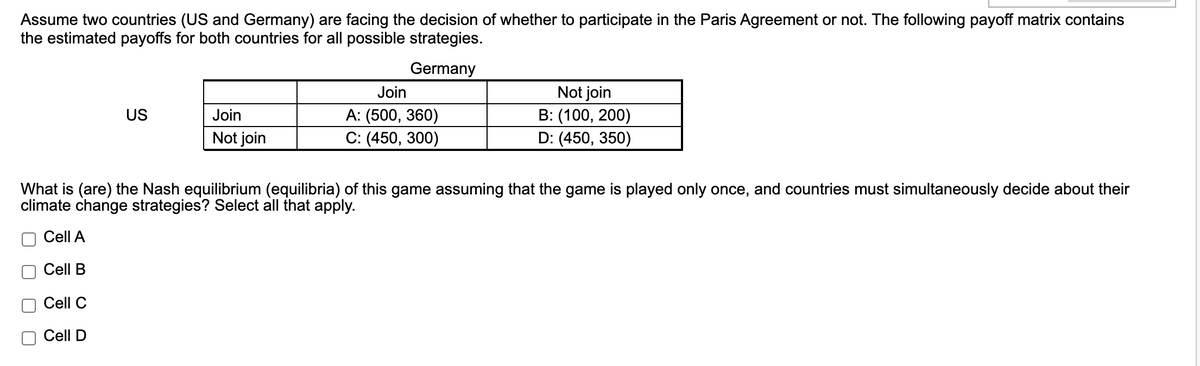 Assume two countries (US and Germany) are facing the decision of whether to participate in the Paris Agreement or not. The following payoff matrix contains
the estimated payoffs for both countries for all possible strategies.
Germany
Not join
B: (100, 200)
D: (450, 350)
Join
US
Join
A: (500, 360)
Not join
С: (450, 300)
What is (are) the Nash equilibrium (equilibria) of this game assuming that the game is played only once, and countries must simultaneously decide about their
climate change strategies? Select all that apply.
Cell A
Cell B
Cell C
Cell D
