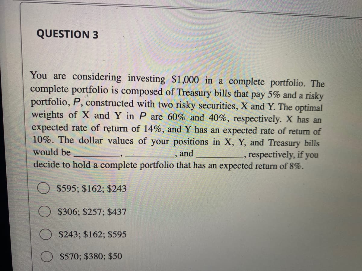 QUESTION 3
You are considering investing $1,000 in a complete portfolio. The
complete portfolio is composed of Treasury bills that pay 5% and a risky
portfolio, P, constructed with two risky securities, X and Y. The optimal
weights of X and Y in P are 60% and 40%, respectively. X has an
expected rate of return of 14%, and Y has an expected rate of return of
10%. The dollar values of your positions in X, Y, and Treasury bills
would be
respectively, if you
and
decide to hold a complete portfolio that has an expected return of 8%.
O $595; $162; $243
$306; $257; $437
O $243; $162; $595
$570; $380; $50