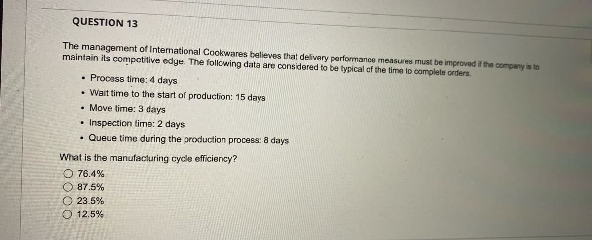 QUESTION 13
The management of International Cookwares believes that delivery performance measures must be improved if the company is to
maintain its competitive edge. The following data are considered to be typical of the time to complete orders.
• Process time: 4 days
. Wait time to the start of production: 15 days
• Move time: 3 days
Inspection time: 2 days
. Queue time during the production process: 8 days
●
What is the manufacturing cycle efficiency?
76.4%
87.5%
23.5%
12.5%