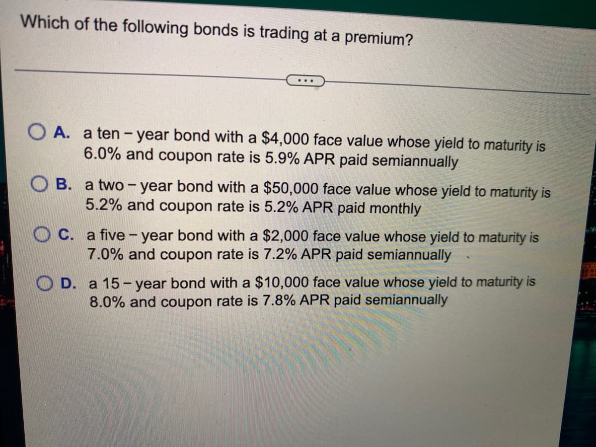 Which of the following bonds is trading at a premium?
O A. a ten - year bond with a $4,000 face value whose yield to maturity is
6.0% and coupon rate is 5.9% APR paid semiannually
O B. a two - year bond with a $50,000 face value whose yield to maturity is
5.2% and coupon rate is 5.2% APR paid monthly
O C. a five - year bond with a $2,000 face value whose yield to maturity is
7.0% and coupon rate is 7.2% APR paid semiannually
O D. a 15 - year bond with a $10,000 face value whose yield to maturity is
8.0% and coupon rate is 7.8% APR paid semiannually
