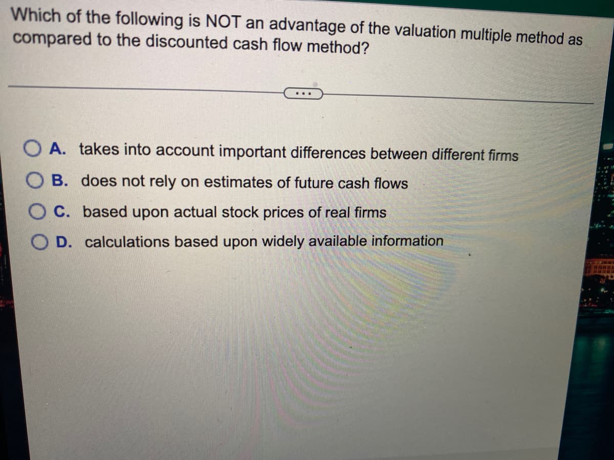 Which of the following is NOT an advantage of the valuation multiple method as
compared to the discounted cash flow method?
A. takes into account important differences between different firms
B. does not rely on estimates of future cash flows
O C. based upon actual stock prices of real firms
O D. calculations based upon widely available information
