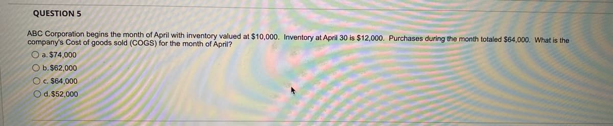 QUESTION 5
ABC Corporation begins the month of April with inventory valued at $10,000. Inventory at April 30 is $12,000. Purchases during the month totaled $64,000. What is the
company's Cost of goods sold (COGS) for the month of April?
O a. $74,000
O b. $62,000
O c. $64,000
O d. $52,000
